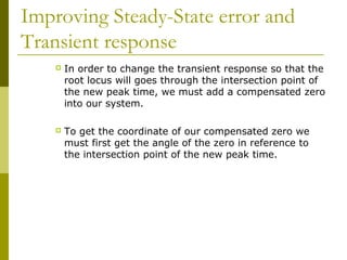 Improving Steady-State error and
Transient response


In order to change the transient response so that the
root locus will goes through the intersection point of
the new peak time, we must add a compensated zero
into our system.



To get the coordinate of our compensated zero we
must first get the angle of the zero in reference to
the intersection point of the new peak time.

 