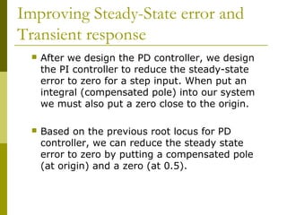 Improving Steady-State error and
Transient response


After we design the PD controller, we design
the PI controller to reduce the steady-state
error to zero for a step input. When put an
integral (compensated pole) into our system
we must also put a zero close to the origin.



Based on the previous root locus for PD
controller, we can reduce the steady state
error to zero by putting a compensated pole
(at origin) and a zero (at 0.5).

 