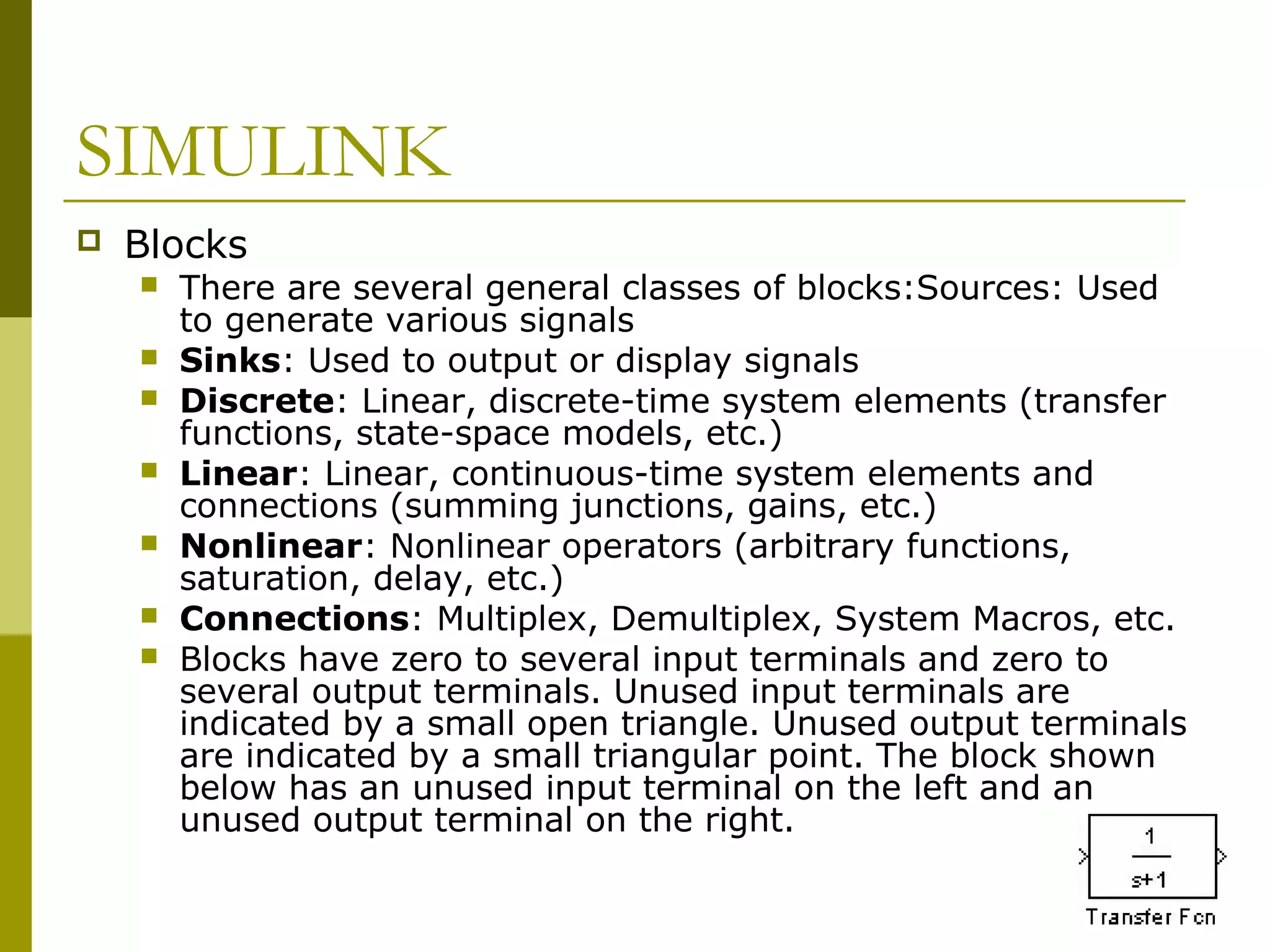 SIMULINK


Blocks








There are several general classes of blocks:Sources: Used
to generate various signals
Sinks: Used to output or display signals
Discrete: Linear, discrete-time system elements (transfer
functions, state-space models, etc.)
Linear: Linear, continuous-time system elements and
connections (summing junctions, gains, etc.)
Nonlinear: Nonlinear operators (arbitrary functions,
saturation, delay, etc.)
Connections: Multiplex, Demultiplex, System Macros, etc.
Blocks have zero to several input terminals and zero to
several output terminals. Unused input terminals are
indicated by a small open triangle. Unused output terminals
are indicated by a small triangular point. The block shown
below has an unused input terminal on the left and an
unused output terminal on the right.

 