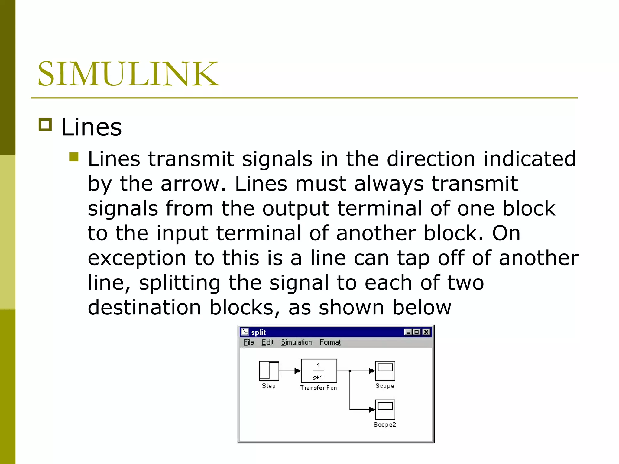 SIMULINK


Lines


Lines transmit signals in the direction indicated
by the arrow. Lines must always transmit
signals from the output terminal of one block
to the input terminal of another block. On
exception to this is a line can tap off of another
line, splitting the signal to each of two
destination blocks, as shown below

 