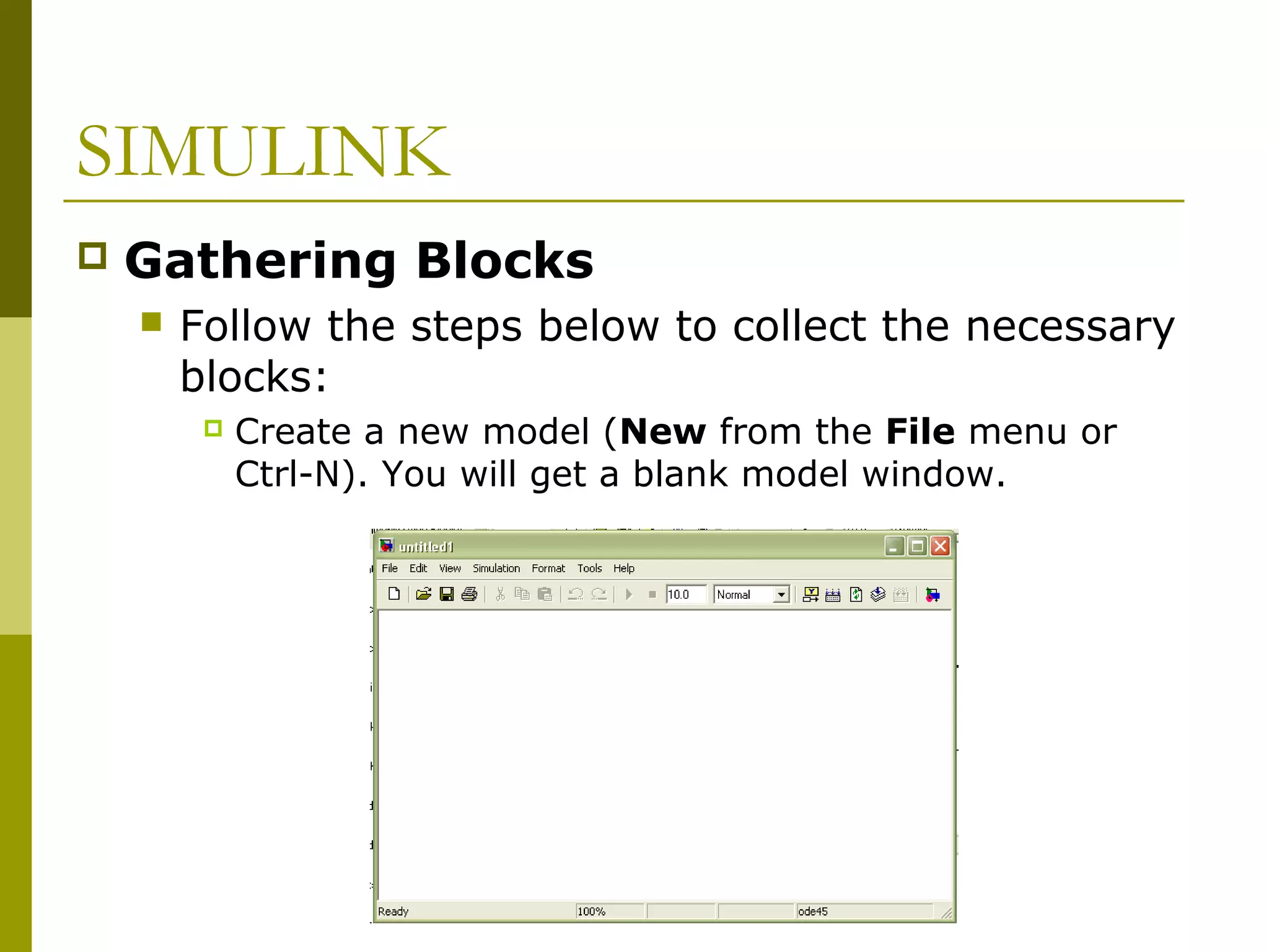 SIMULINK


Gathering Blocks


Follow the steps below to collect the necessary
blocks:


Create a new model (New from the File menu or
Ctrl-N). You will get a blank model window.

 