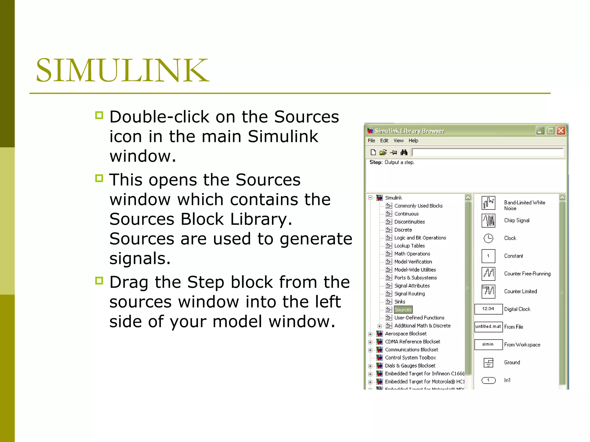 SIMULINK
Double-click on the Sources
icon in the main Simulink
window.
 This opens the Sources
window which contains the
Sources Block Library.
Sources are used to generate
signals.
 Drag the Step block from the
sources window into the left
side of your model window.


 