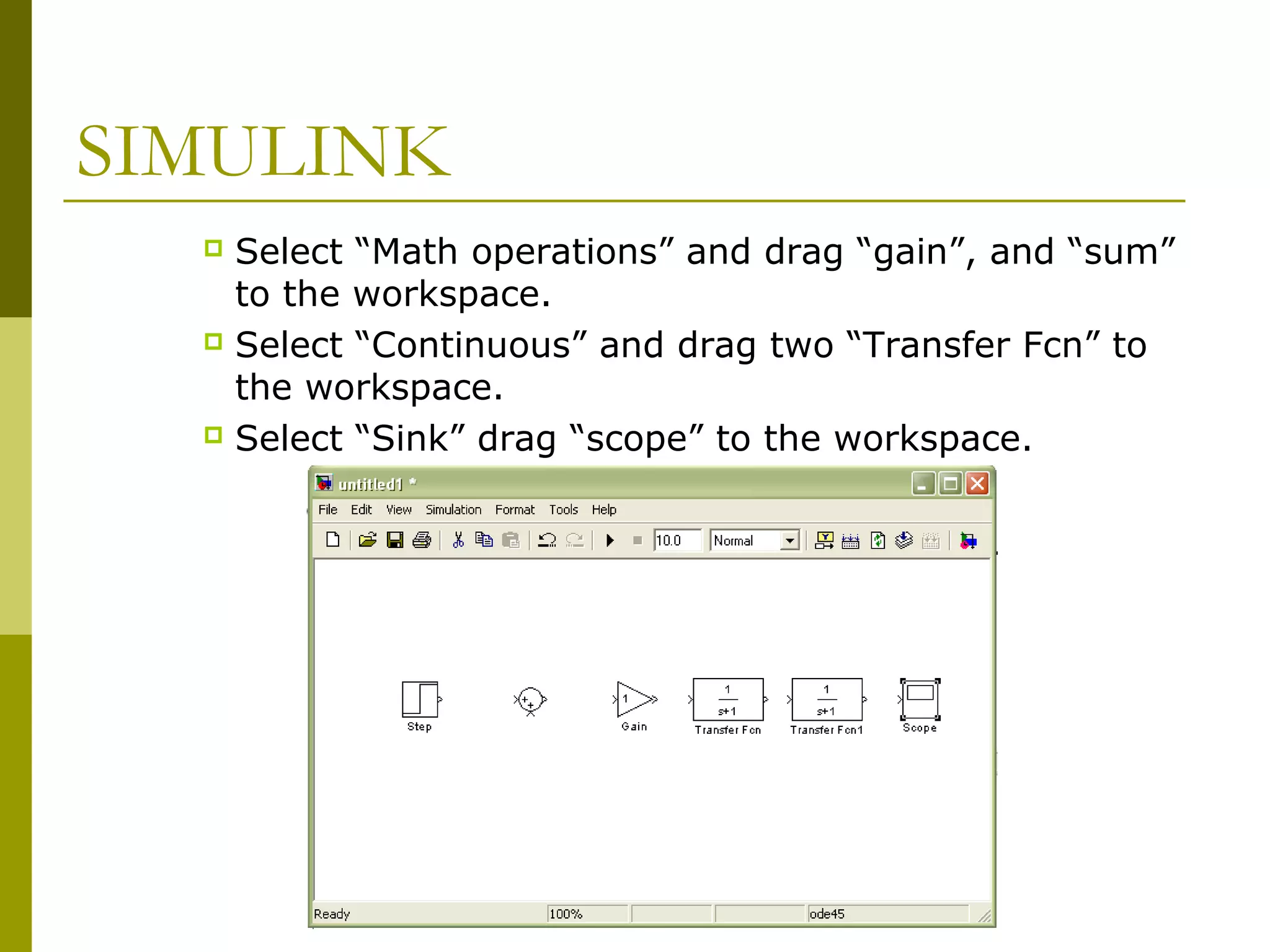 SIMULINK
Select “Math operations” and drag “gain”, and “sum”
to the workspace.
 Select “Continuous” and drag two “Transfer Fcn” to
the workspace.
 Select “Sink” drag “scope” to the workspace.


 