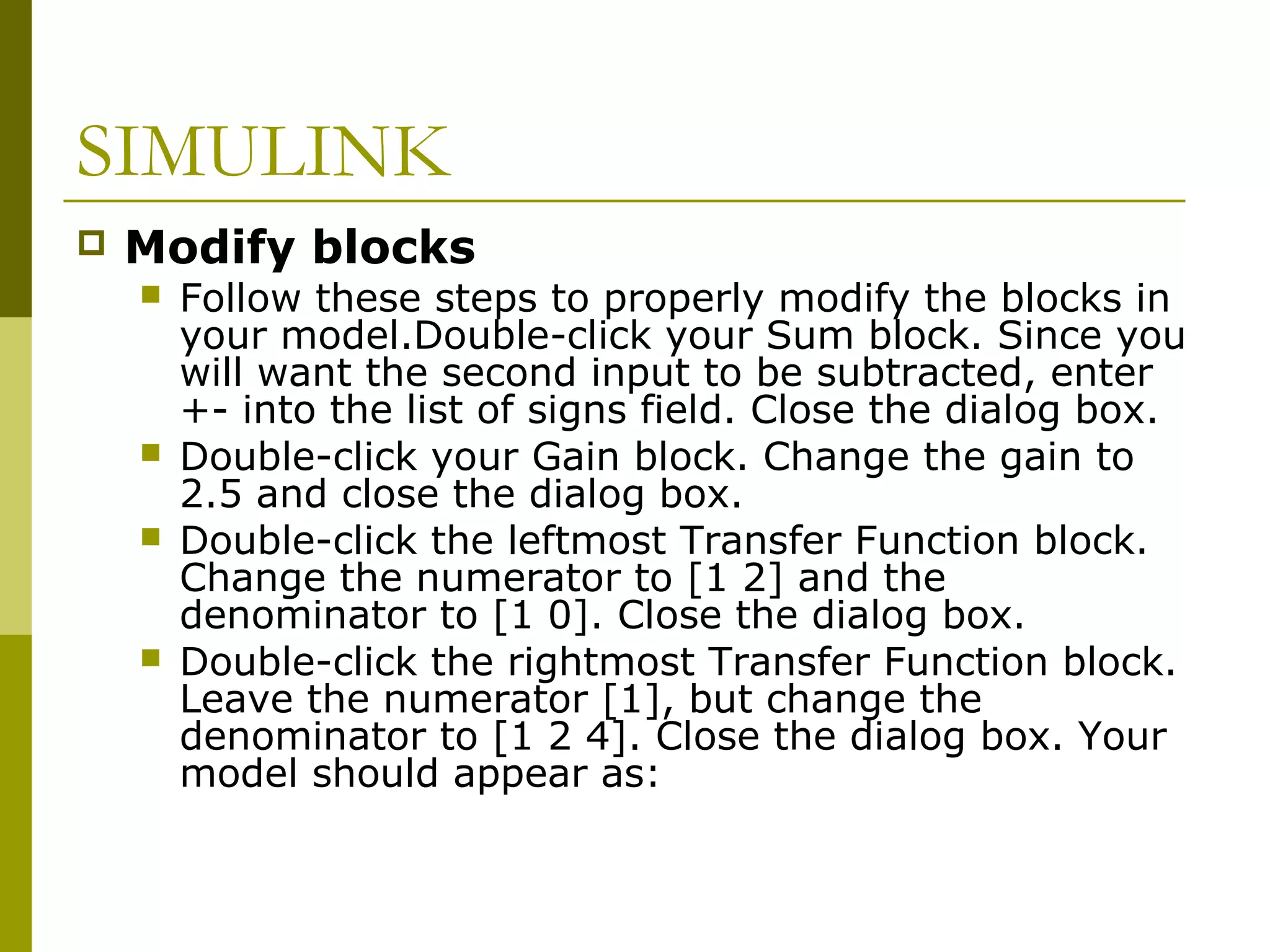 SIMULINK


Modify blocks







Follow these steps to properly modify the blocks in
your model.Double-click your Sum block. Since you
will want the second input to be subtracted, enter
+- into the list of signs field. Close the dialog box.
Double-click your Gain block. Change the gain to
2.5 and close the dialog box.
Double-click the leftmost Transfer Function block.
Change the numerator to [1 2] and the
denominator to [1 0]. Close the dialog box.
Double-click the rightmost Transfer Function block.
Leave the numerator [1], but change the
denominator to [1 2 4]. Close the dialog box. Your
model should appear as:

 