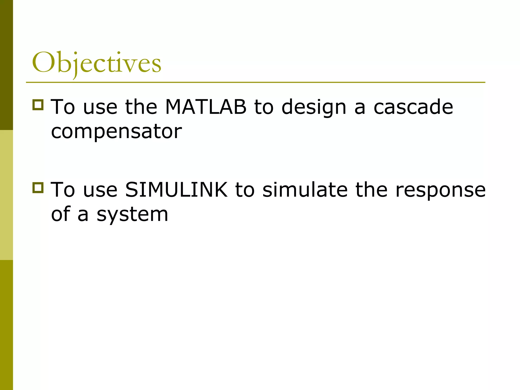 Objectives


To use the MATLAB to design a cascade
compensator



To use SIMULINK to simulate the response
of a system

 