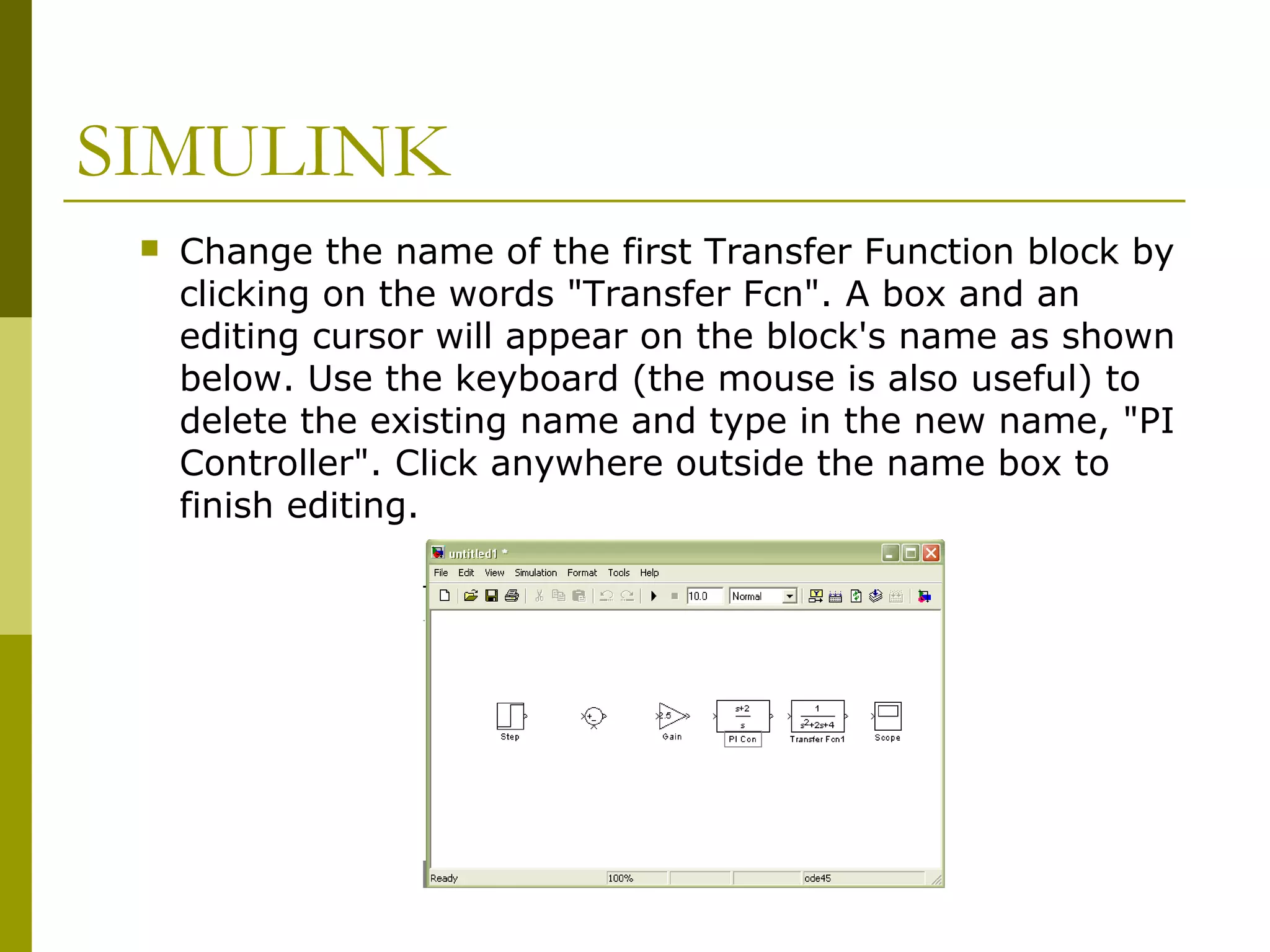 SIMULINK


Change the name of the first Transfer Function block by
clicking on the words "Transfer Fcn". A box and an
editing cursor will appear on the block's name as shown
below. Use the keyboard (the mouse is also useful) to
delete the existing name and type in the new name, "PI
Controller". Click anywhere outside the name box to
finish editing.

 