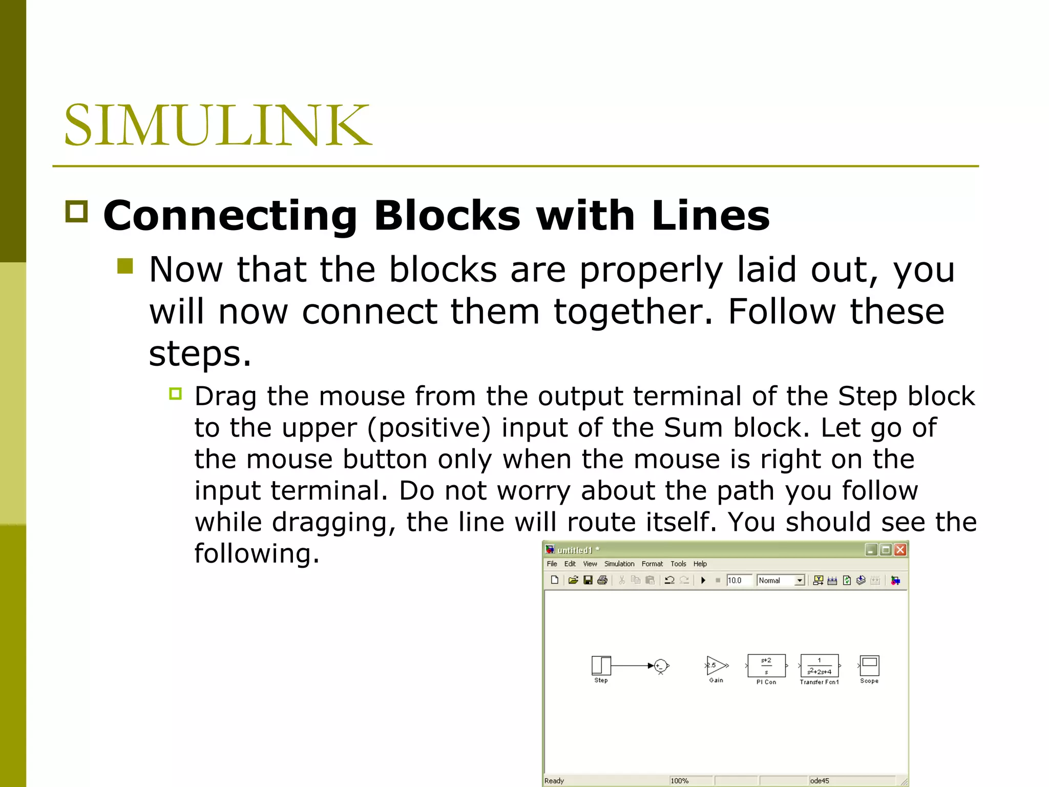 SIMULINK


Connecting Blocks with Lines


Now that the blocks are properly laid out, you
will now connect them together. Follow these
steps.


Drag the mouse from the output terminal of the Step block
to the upper (positive) input of the Sum block. Let go of
the mouse button only when the mouse is right on the
input terminal. Do not worry about the path you follow
while dragging, the line will route itself. You should see the
following.

 