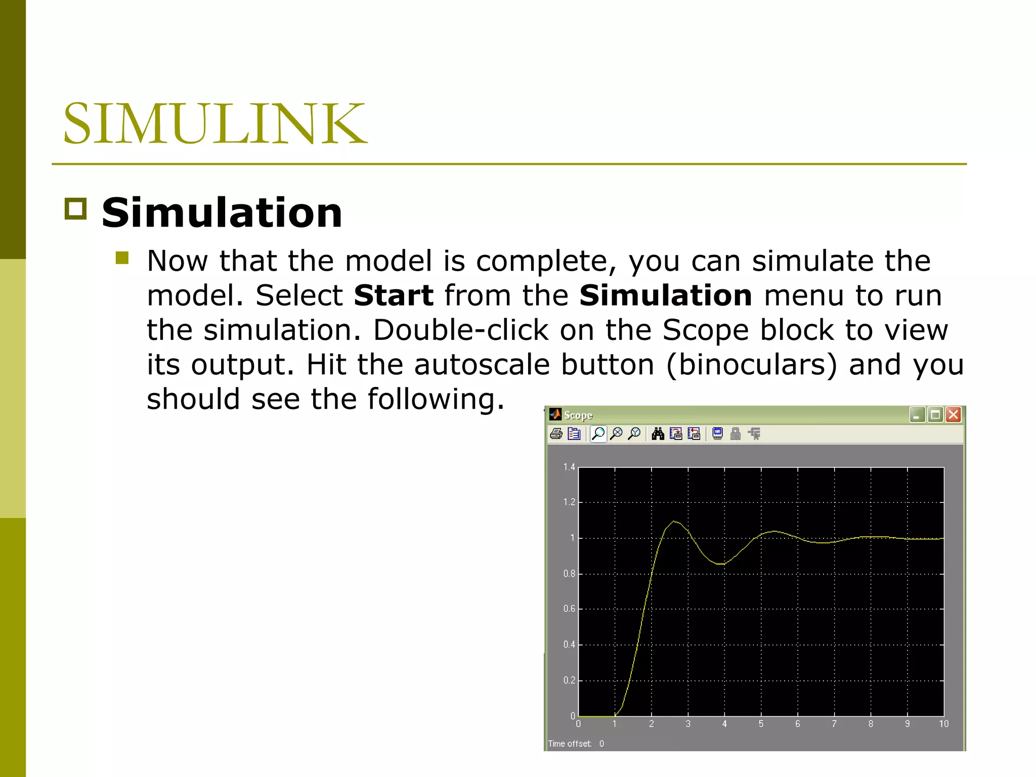 SIMULINK


Simulation


Now that the model is complete, you can simulate the
model. Select Start from the Simulation menu to run
the simulation. Double-click on the Scope block to view
its output. Hit the autoscale button (binoculars) and you
should see the following.

 