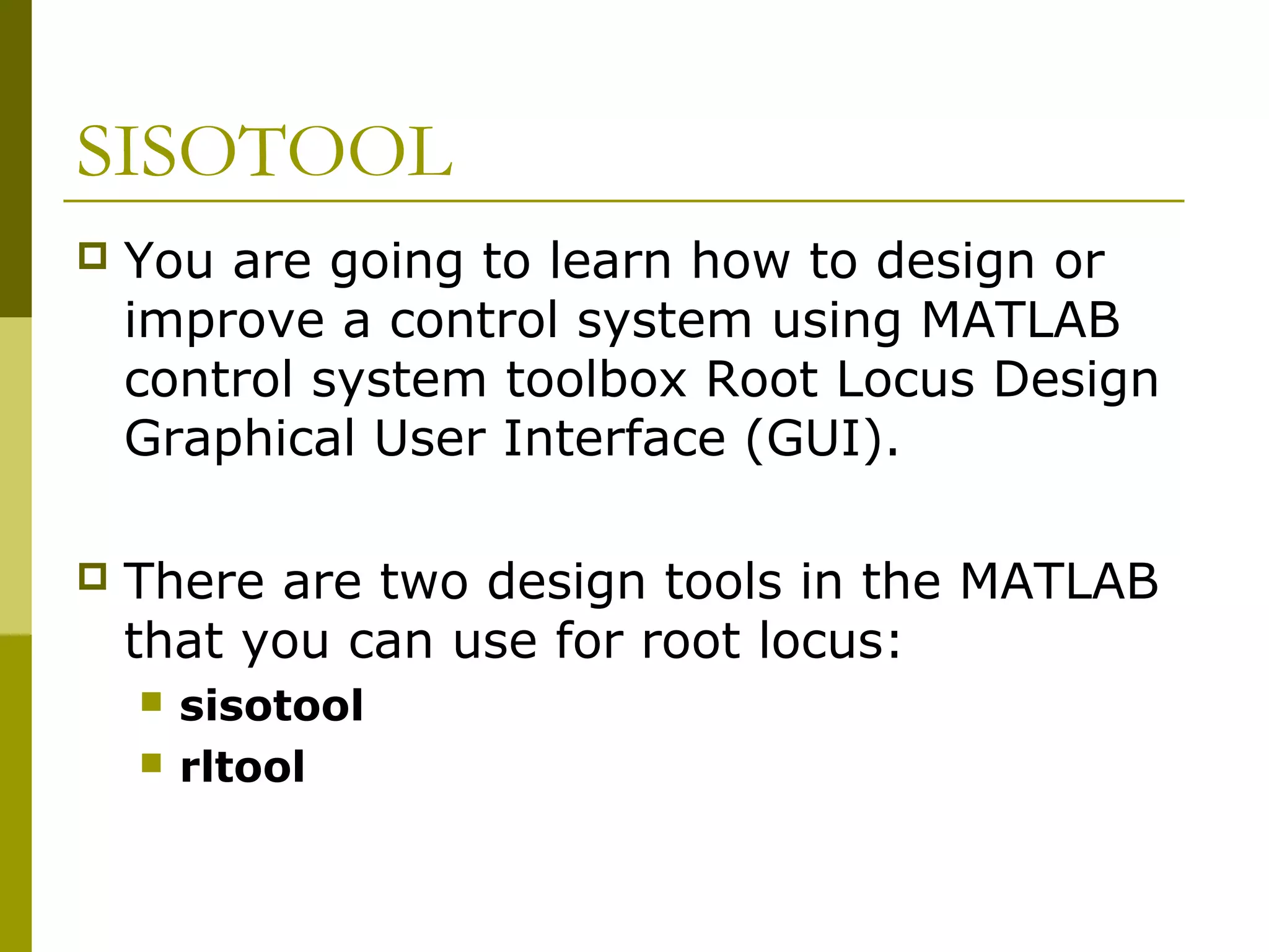 SISOTOOL


You are going to learn how to design or
improve a control system using MATLAB
control system toolbox Root Locus Design
Graphical User Interface (GUI).



There are two design tools in the MATLAB
that you can use for root locus:



sisotool
rltool

 