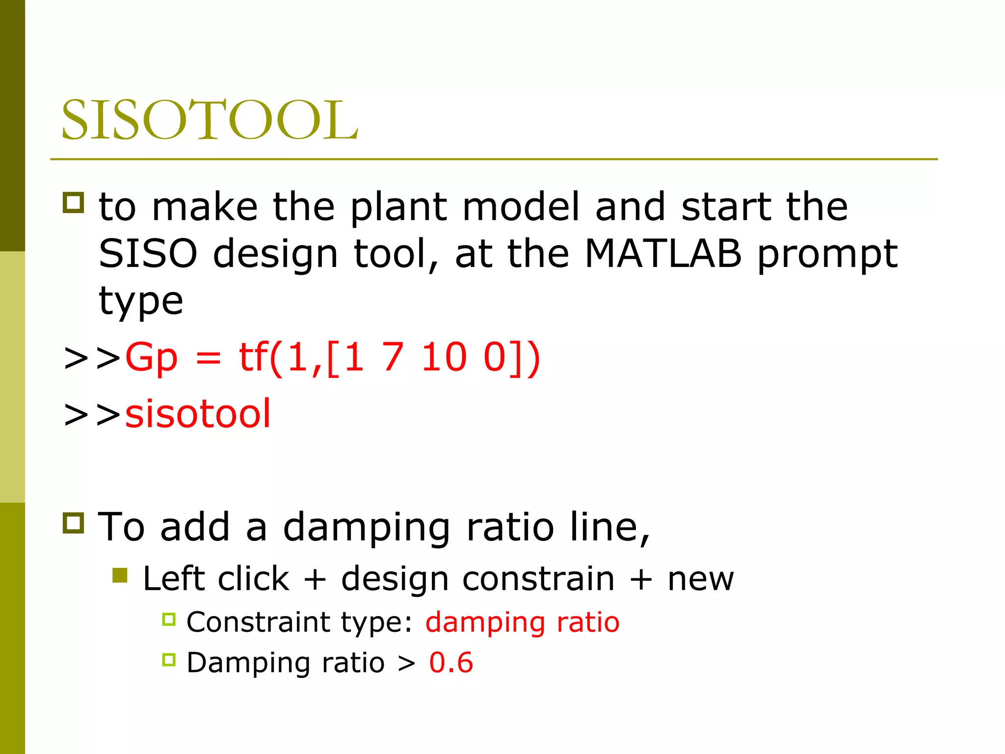 SISOTOOL
to make the plant model and start the
SISO design tool, at the MATLAB prompt
type
>>Gp = tf(1,[1 7 10 0])
>>sisotool




To add a damping ratio line,


Left click + design constrain + new
Constraint type: damping ratio
 Damping ratio > 0.6


 