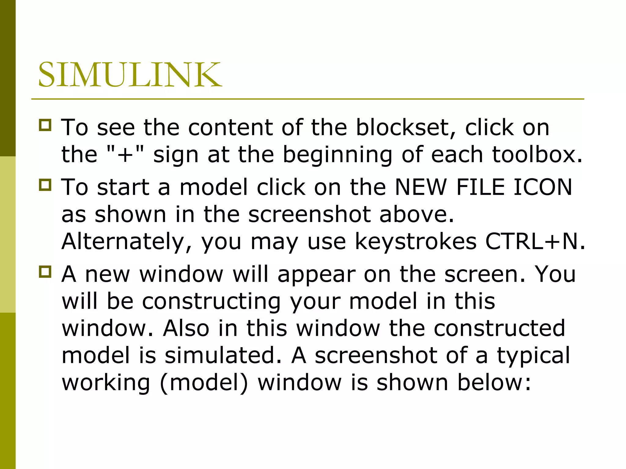 SIMULINK






To see the content of the blockset, click on
the "+" sign at the beginning of each toolbox.
To start a model click on the NEW FILE ICON
as shown in the screenshot above.
Alternately, you may use keystrokes CTRL+N.
A new window will appear on the screen. You
will be constructing your model in this
window. Also in this window the constructed
model is simulated. A screenshot of a typical
working (model) window is shown below:

 