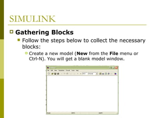 SIMULINK


Gathering Blocks


Follow the steps below to collect the necessary
blocks:


Create a new model (New from the File menu or
Ctrl-N). You will get a blank model window.

 
