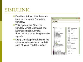 SIMULINK
Double-click on the Sources
icon in the main Simulink
window.
 This opens the Sources
window which contains the
Sources Block Library.
Sources are used to generate
signals.
 Drag the Step block from the
sources window into the left
side of your model window.


 