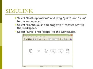 SIMULINK
Select “Math operations” and drag “gain”, and “sum”
to the workspace.
 Select “Continuous” and drag two “Transfer Fcn” to
the workspace.
 Select “Sink” drag “scope” to the workspace.


 