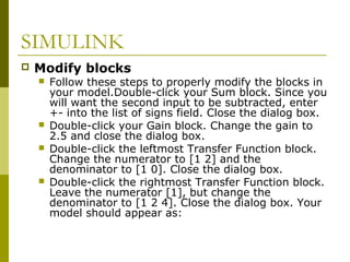 SIMULINK


Modify blocks







Follow these steps to properly modify the blocks in
your model.Double-click your Sum block. Since you
will want the second input to be subtracted, enter
+- into the list of signs field. Close the dialog box.
Double-click your Gain block. Change the gain to
2.5 and close the dialog box.
Double-click the leftmost Transfer Function block.
Change the numerator to [1 2] and the
denominator to [1 0]. Close the dialog box.
Double-click the rightmost Transfer Function block.
Leave the numerator [1], but change the
denominator to [1 2 4]. Close the dialog box. Your
model should appear as:

 