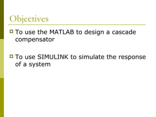 Objectives


To use the MATLAB to design a cascade
compensator



To use SIMULINK to simulate the response
of a system

 