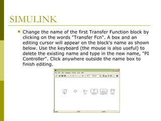 SIMULINK


Change the name of the first Transfer Function block by
clicking on the words "Transfer Fcn". A box and an
editing cursor will appear on the block's name as shown
below. Use the keyboard (the mouse is also useful) to
delete the existing name and type in the new name, "PI
Controller". Click anywhere outside the name box to
finish editing.

 