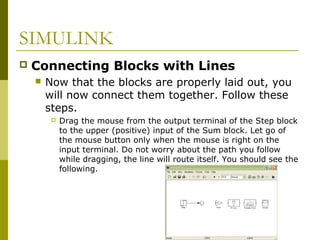 SIMULINK


Connecting Blocks with Lines


Now that the blocks are properly laid out, you
will now connect them together. Follow these
steps.


Drag the mouse from the output terminal of the Step block
to the upper (positive) input of the Sum block. Let go of
the mouse button only when the mouse is right on the
input terminal. Do not worry about the path you follow
while dragging, the line will route itself. You should see the
following.

 
