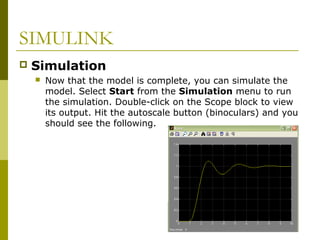 SIMULINK


Simulation


Now that the model is complete, you can simulate the
model. Select Start from the Simulation menu to run
the simulation. Double-click on the Scope block to view
its output. Hit the autoscale button (binoculars) and you
should see the following.

 