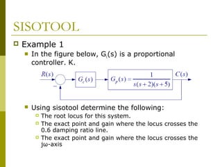 SISOTOOL


Example 1


In the figure below, Gc(s) is a proportional
controller, K,



Using sisotool determine the following:





The root locus for this system.
The exact point and gain where the locus crosses the
0.6 damping ratio line.
The exact point and gain where the locus crosses the
jω-axis

 