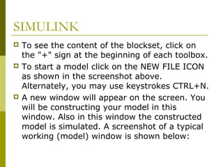 SIMULINK






To see the content of the blockset, click on
the "+" sign at the beginning of each toolbox.
To start a model click on the NEW FILE ICON
as shown in the screenshot above.
Alternately, you may use keystrokes CTRL+N.
A new window will appear on the screen. You
will be constructing your model in this
window. Also in this window the constructed
model is simulated. A screenshot of a typical
working (model) window is shown below:

 