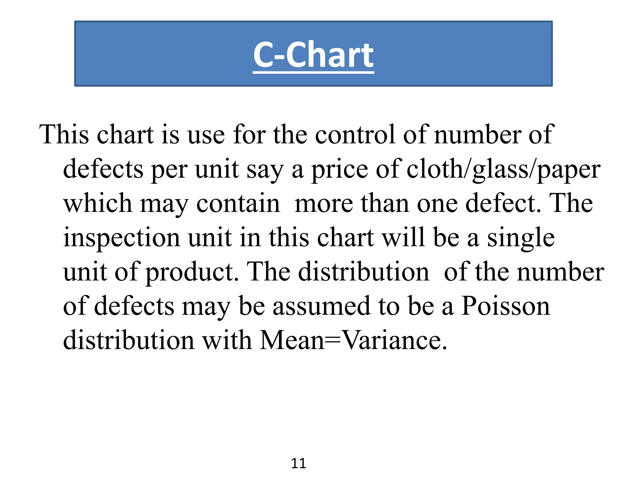 C-Chart
This chart is use for the control of number of
defects per unit say a price of cloth/glass/paper
which may contain more than one defect. The
inspection unit in this chart will be a single
unit of product. The distribution of the number
of defects may be assumed to be a Poisson
distribution with Mean=Variance.
11
 