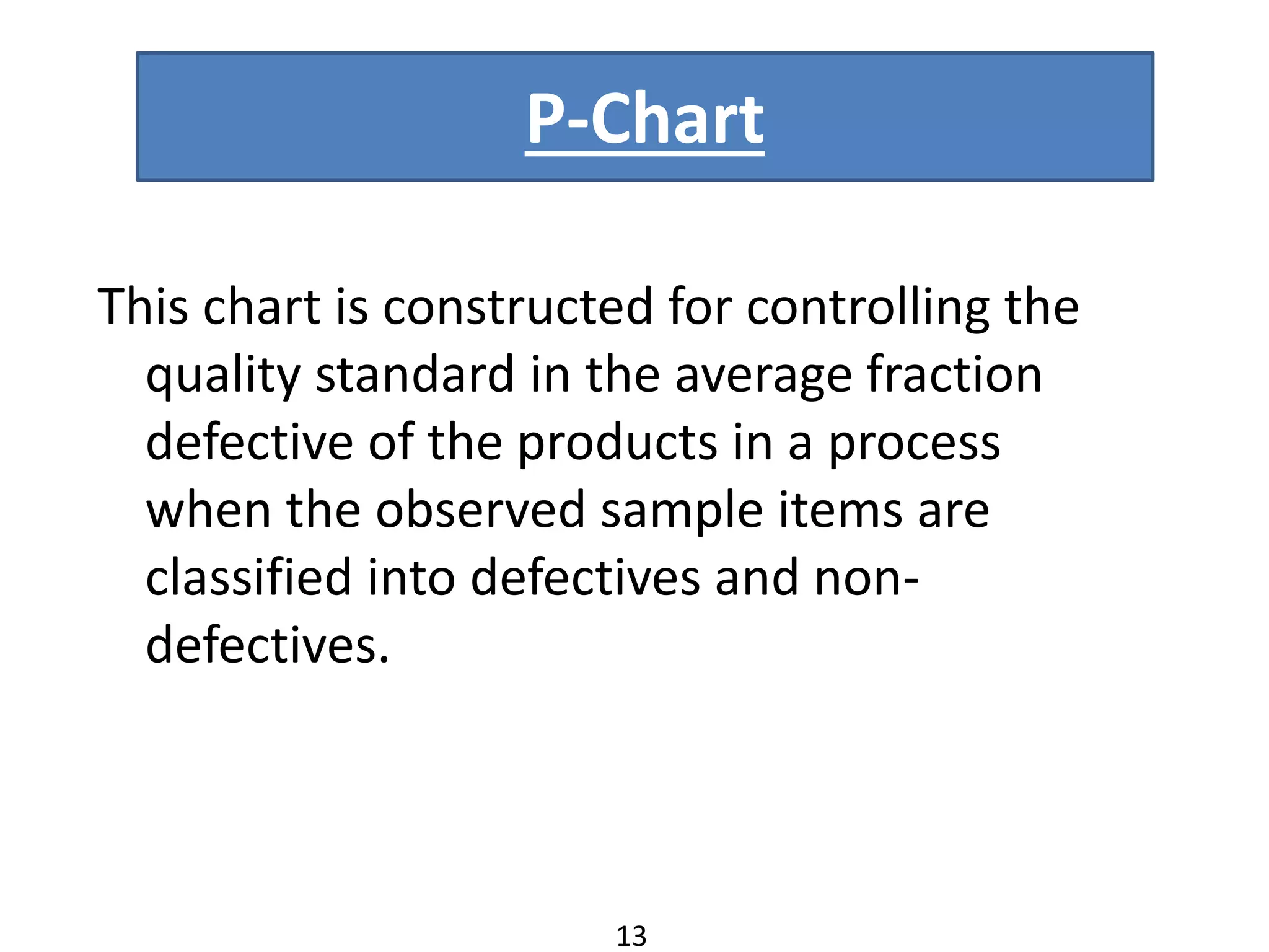 P-Chart
This chart is constructed for controlling the
quality standard in the average fraction
defective of the products in a process
when the observed sample items are
classified into defectives and non-
defectives.
13
 