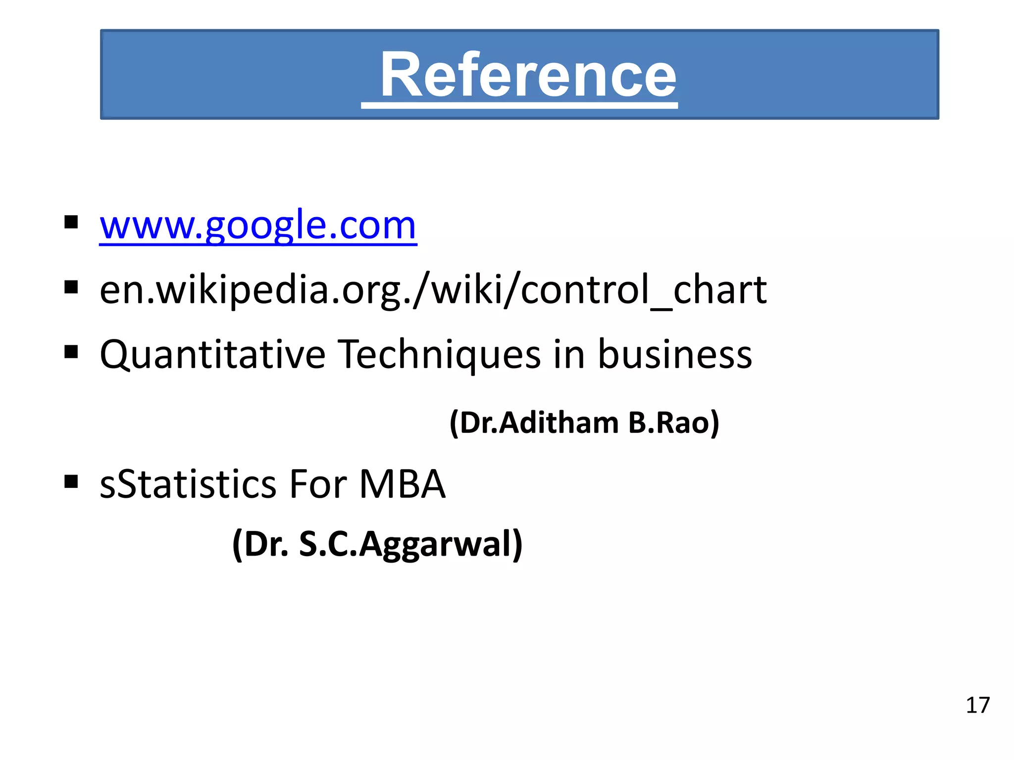 Reference
 www.google.com
 en.wikipedia.org./wiki/control_chart
 Quantitative Techniques in business
(Dr.Aditham B.Rao)
 sStatistics For MBA
(Dr. S.C.Aggarwal)
17
 