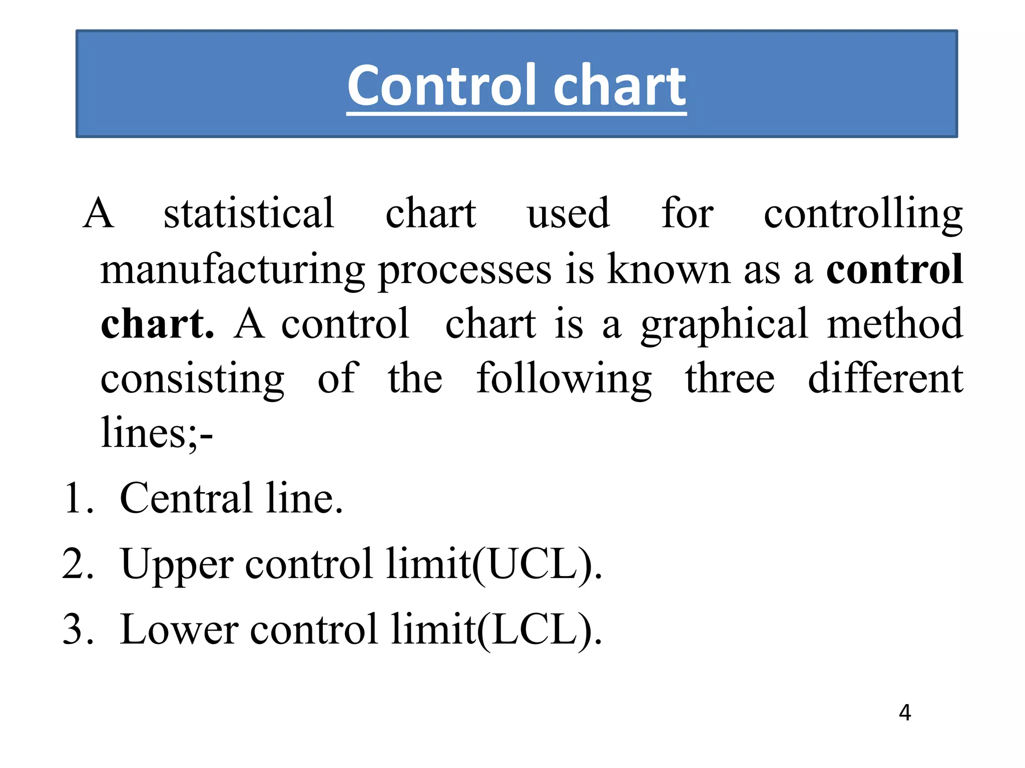 Control chart
A statistical chart used for controlling
manufacturing processes is known as a control
chart. A control chart is a graphical method
consisting of the following three different
lines;-
1. Central line.
2. Upper control limit(UCL).
3. Lower control limit(LCL).
4
 
