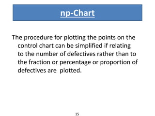 np-Chart
The procedure for plotting the points on the
control chart can be simplified if relating
to the number of defectives rather than to
the fraction or percentage or proportion of
defectives are plotted.
15
 