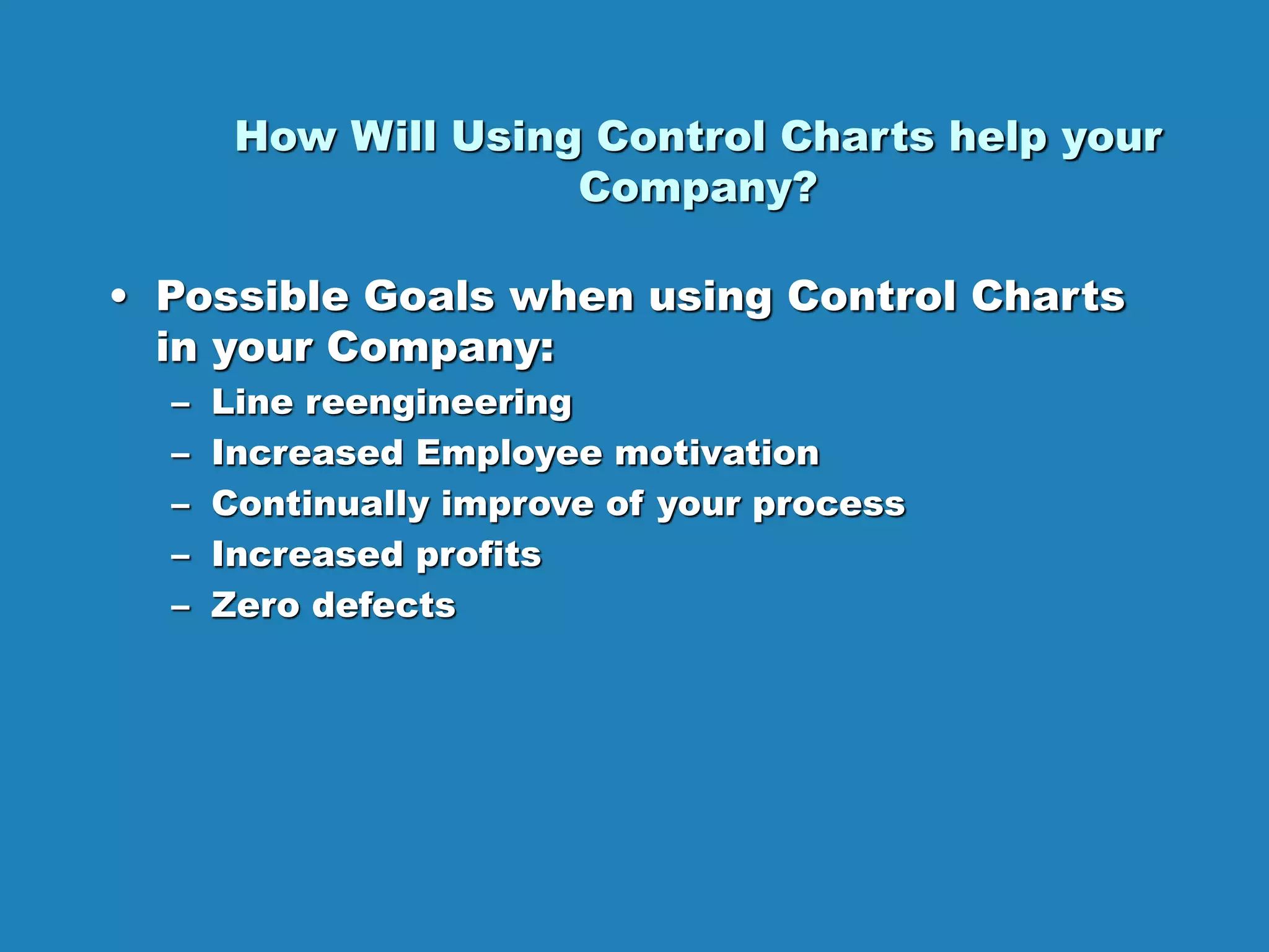 How Will Using Control Charts help your
Company?
• Possible Goals when using Control Charts
in your Company:
– Line reengineering
– Increased Employee motivation
– Continually improve of your process
– Increased profits
– Zero defects
 