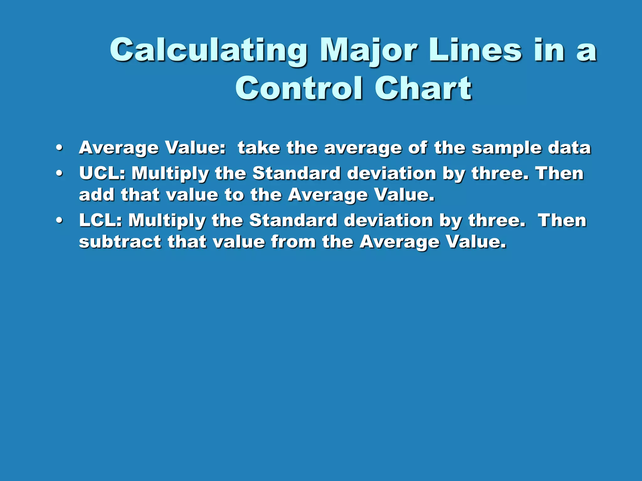 Calculating Major Lines in a
Control Chart
• Average Value: take the average of the sample data
• UCL: Multiply the Standard deviation by three. Then
add that value to the Average Value.
• LCL: Multiply the Standard deviation by three. Then
subtract that value from the Average Value.
 