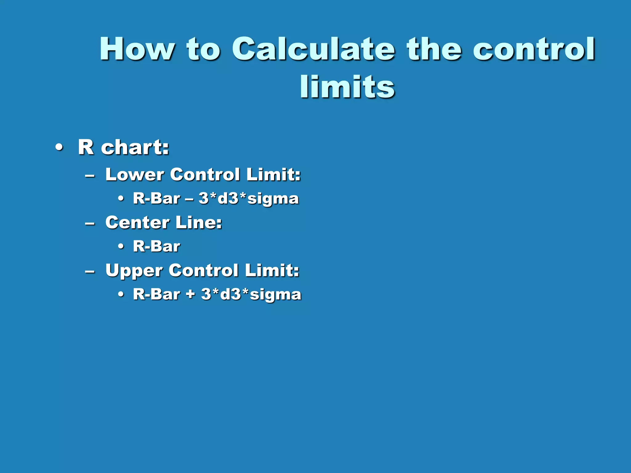 How to Calculate the control
limits
• R chart:
– Lower Control Limit:
• R-Bar – 3*d3*sigma
– Center Line:
• R-Bar
– Upper Control Limit:
• R-Bar + 3*d3*sigma
 
