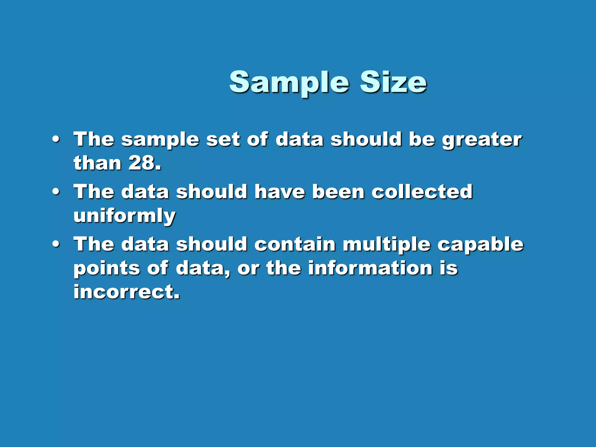 Sample Size
• The sample set of data should be greater
than 28.
• The data should have been collected
uniformly
• The data should contain multiple capable
points of data, or the information is
incorrect.
 