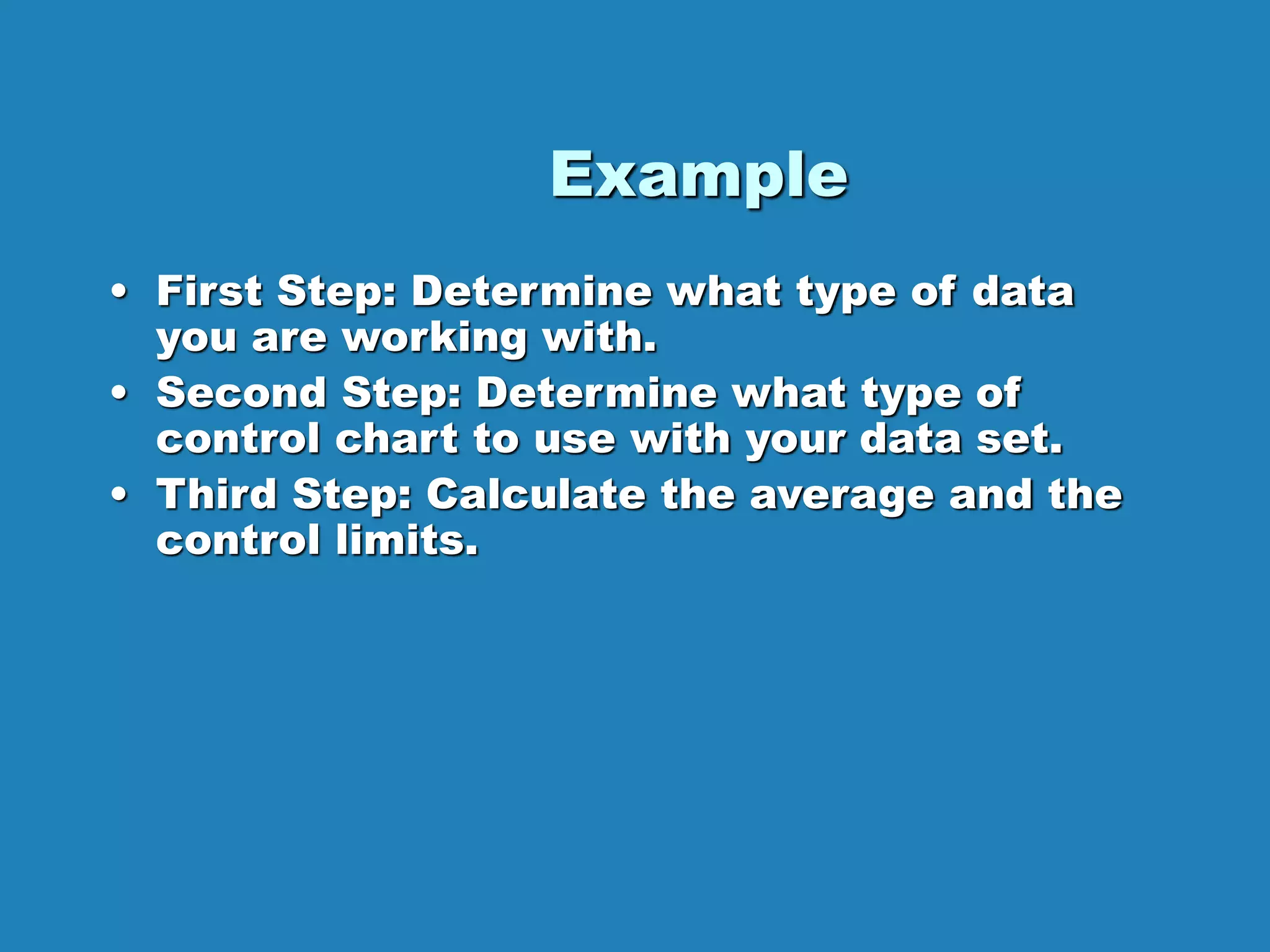 Example
• First Step: Determine what type of data
you are working with.
• Second Step: Determine what type of
control chart to use with your data set.
• Third Step: Calculate the average and the
control limits.
 