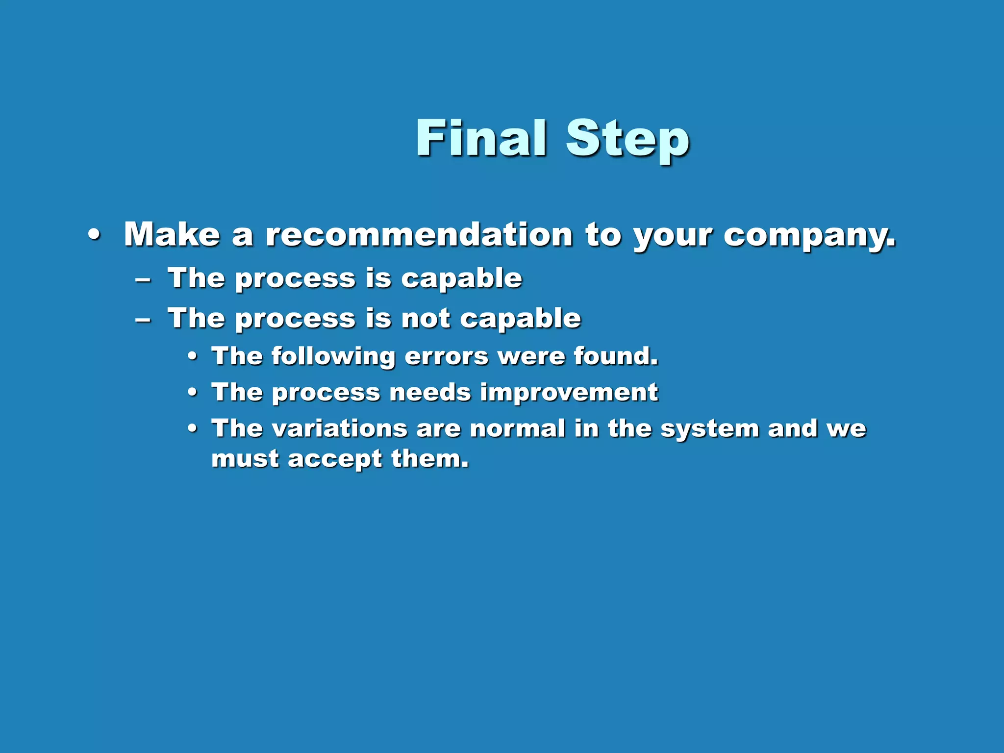 Final Step
• Make a recommendation to your company.
– The process is capable
– The process is not capable
• The following errors were found.
• The process needs improvement
• The variations are normal in the system and we
must accept them.
 