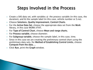 ? Create a SAS data set, with variables a) the process variable (in this case, the
duration), and b) the sample label (in this case, vehicle number or S.no).
? Choose Solutions, Quality Improvement, Control Charts.
? For the Active Data Set, choose the appropriate data set from the Work
library, in this case WORK.VTAT.
? For Type of Control Chart, choose Mean and range charts.
? For Process variable, choose diameter.
? For Subgroup variable, choose the sample label, in this case, time.
? Since in this case we are creating the preliminary control chart using the
preliminary data sets, for Method of Establishing Control Limits, choose
Compute from the data.
? Click Run, print the Graph window.
Steps Involved in the Process
 