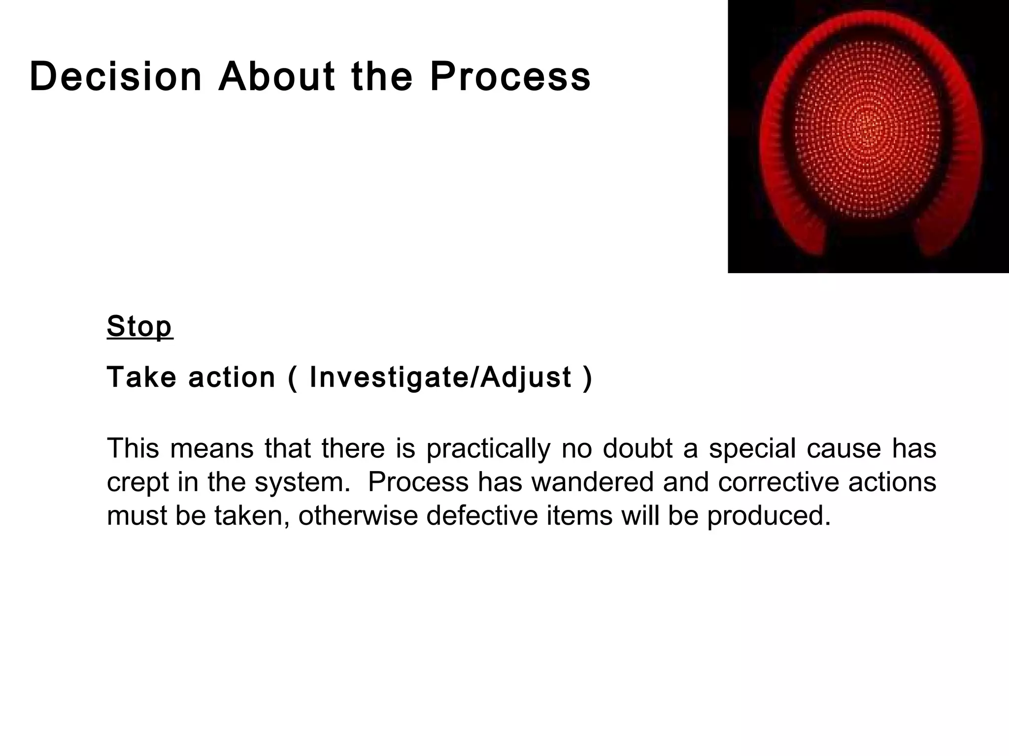 Decision About the Process




   Stop
   Take action ( Investigate/Adjust )

   This means that there is practically no doubt a special cause has
   crept in the system. Process has wandered and corrective actions
   must be taken, otherwise defective items will be produced.
 