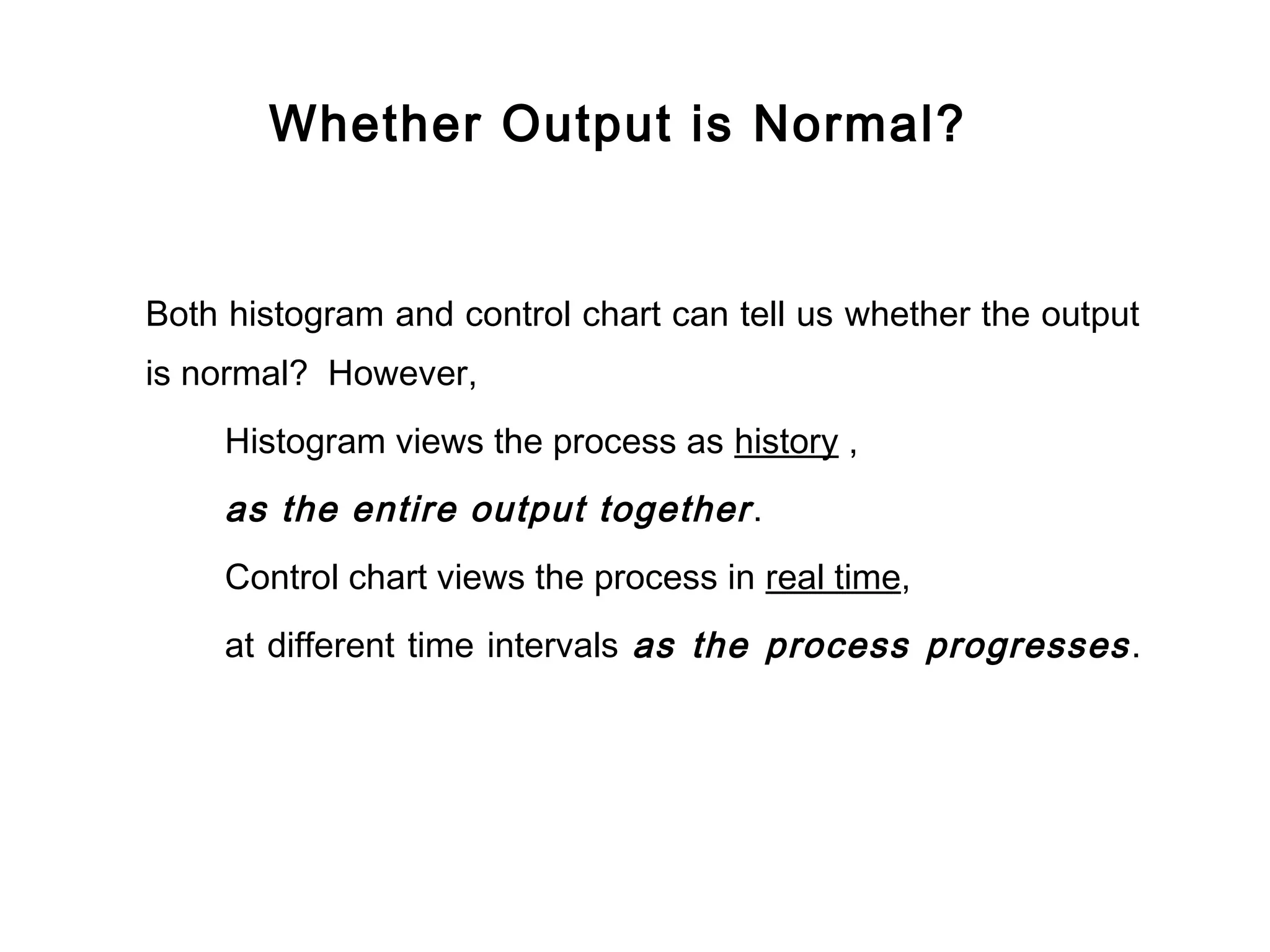 Whether Output is Normal?


Both histogram and control chart can tell us whether the output
is normal? However,
     Histogram views the process as history ,
     as the entire output together .
     Control chart views the process in real time,
     at different time intervals as the process progresses .
 