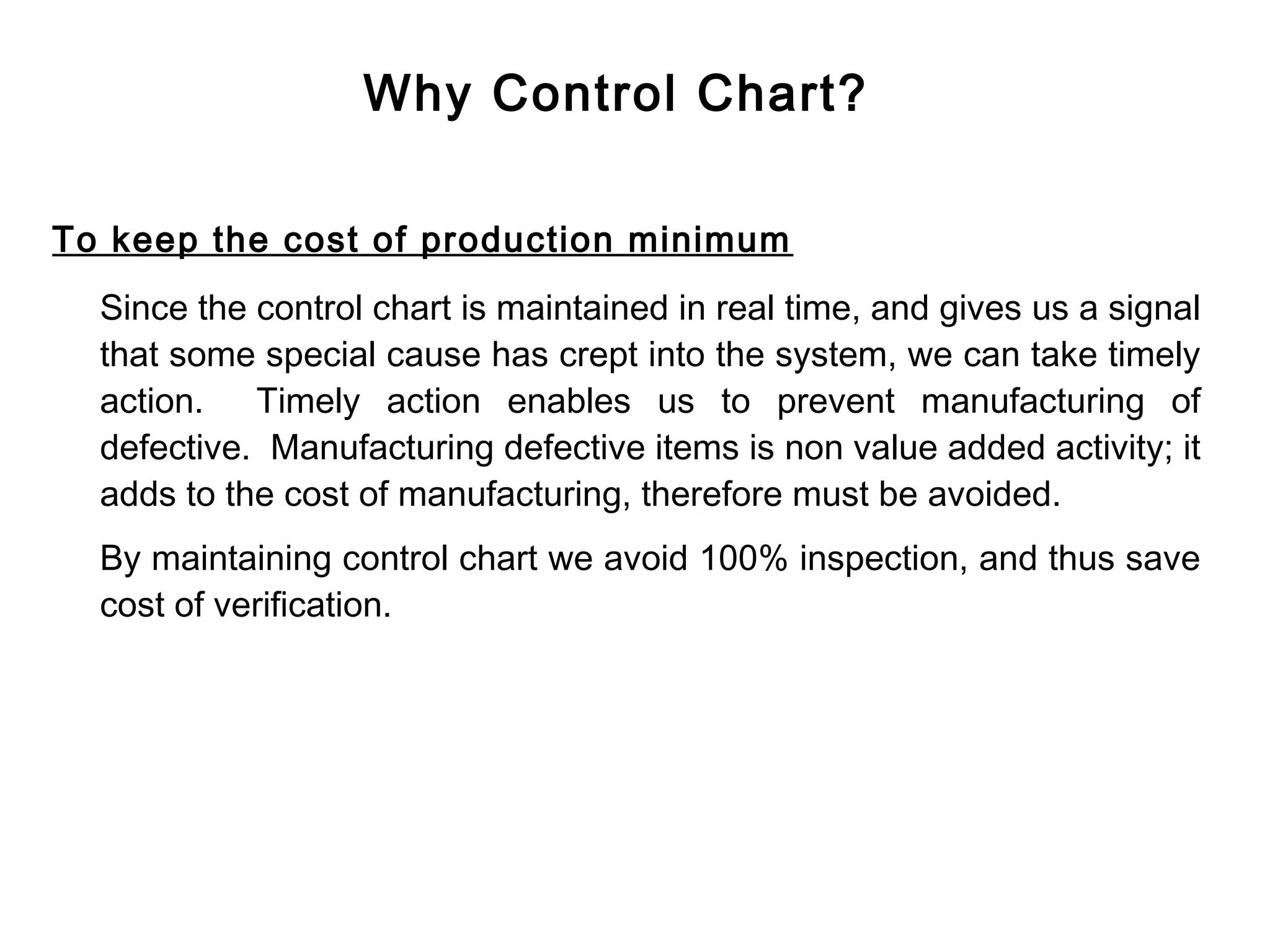 Why Control Chart?

To keep the cost of production minimum
  Since the control chart is maintained in real time, and gives us a signal
  that some special cause has crept into the system, we can take timely
  action. Timely action enables us to prevent manufacturing of
  defective. Manufacturing defective items is non value added activity; it
  adds to the cost of manufacturing, therefore must be avoided.
  By maintaining control chart we avoid 100% inspection, and thus save
  cost of verification.
 