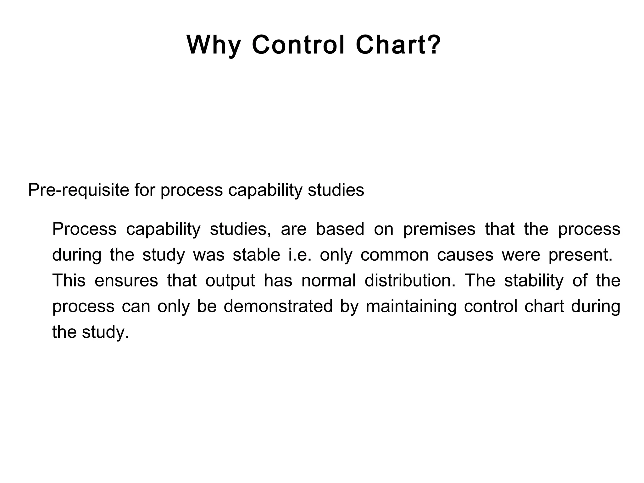 Why Control Chart?




Pre-requisite for process capability studies

   Process capability studies, are based on premises that the process
   during the study was stable i.e. only common causes were present.
   This ensures that output has normal distribution. The stability of the
   process can only be demonstrated by maintaining control chart during
   the study.
 