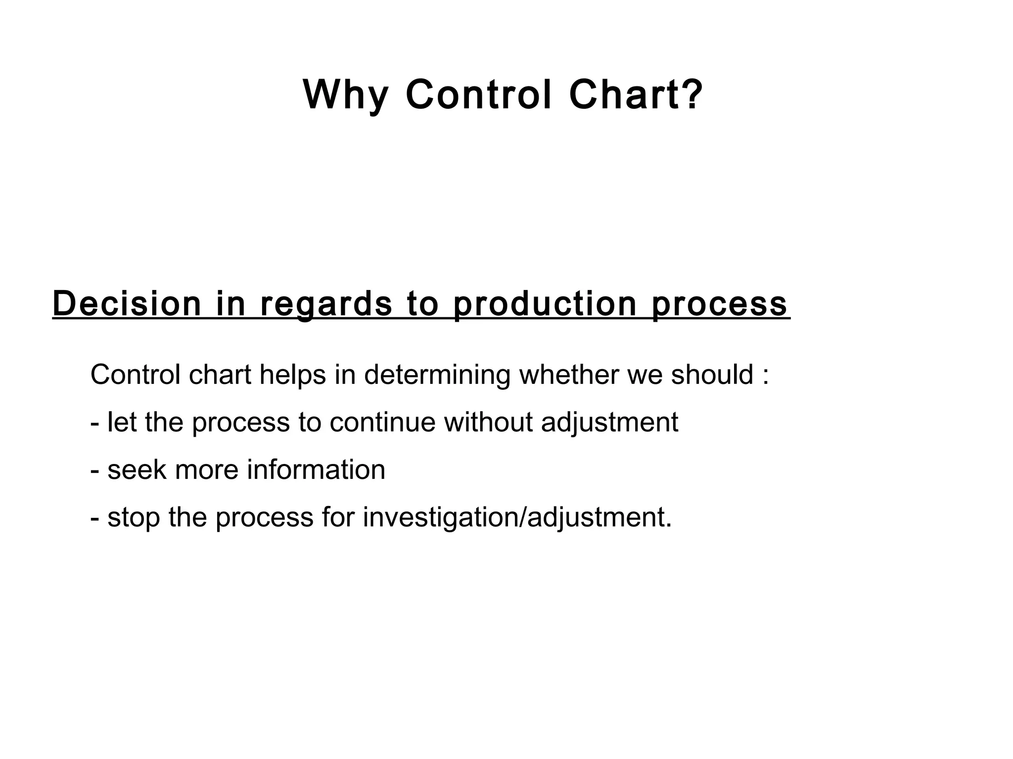 Why Control Chart?




Decision in regards to production process

  Control chart helps in determining whether we should :
  - let the process to continue without adjustment
  - seek more information
  - stop the process for investigation/adjustment.
 