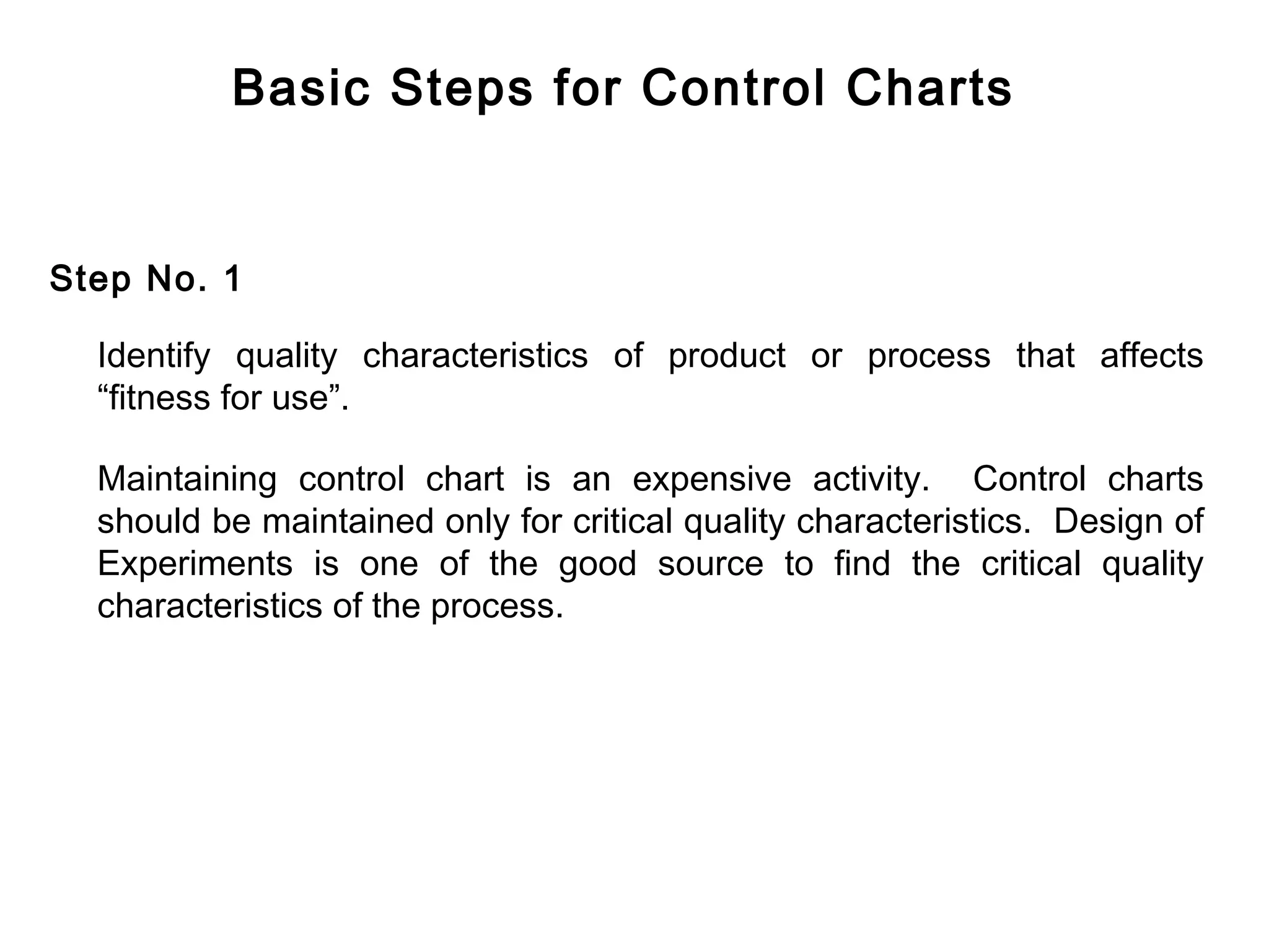Basic Steps for Control Charts


Step No. 1

  Identify quality characteristics of product or process that affects
  “fitness for use”.

  Maintaining control chart is an expensive activity. Control charts
  should be maintained only for critical quality characteristics. Design of
  Experiments is one of the good source to find the critical quality
  characteristics of the process.
 