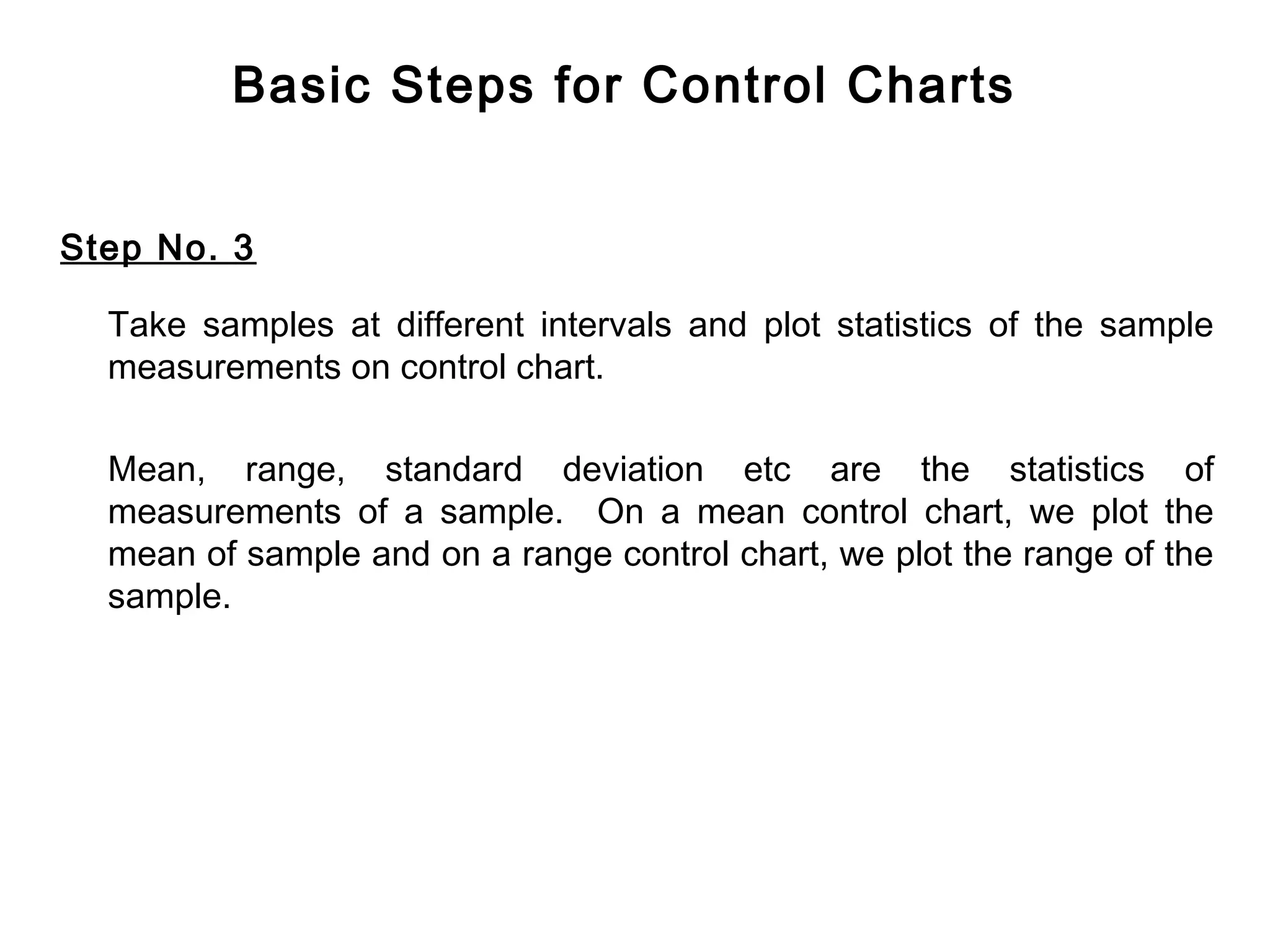 Basic Steps for Control Charts


Step No. 3

  Take samples at different intervals and plot statistics of the sample
  measurements on control chart.

  Mean, range, standard deviation etc are the statistics of
  measurements of a sample. On a mean control chart, we plot the
  mean of sample and on a range control chart, we plot the range of the
  sample.
 