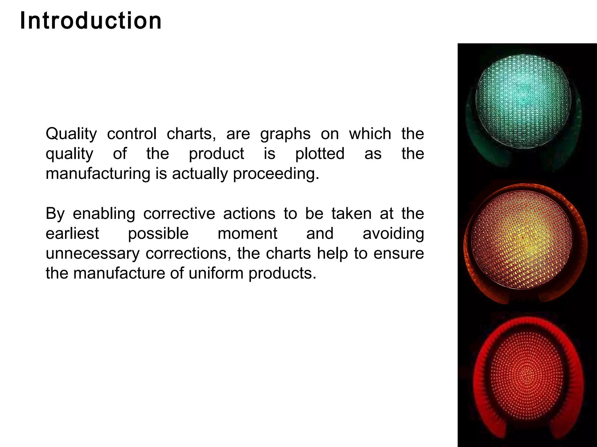 Introduction



  Quality control charts, are graphs on which the
  quality of the product is plotted as the
  manufacturing is actually proceeding.

  By enabling corrective actions to be taken at the
  earliest  possible     moment     and     avoiding
  unnecessary corrections, the charts help to ensure
  the manufacture of uniform products.
 