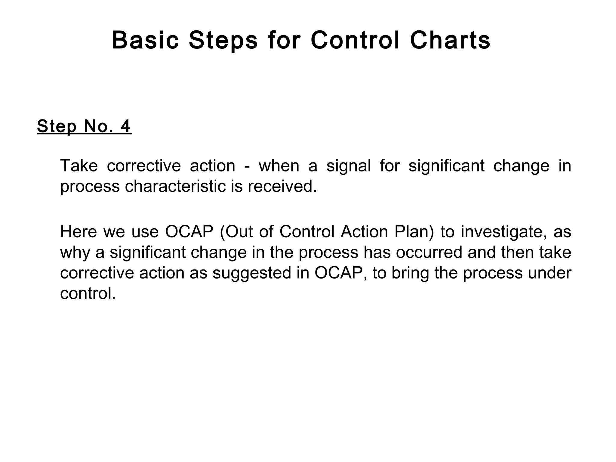 Basic Steps for Control Charts


Step No. 4

  Take corrective action - when a signal for significant change in
  process characteristic is received.

  Here we use OCAP (Out of Control Action Plan) to investigate, as
  why a significant change in the process has occurred and then take
  corrective action as suggested in OCAP, to bring the process under
  control.
 
