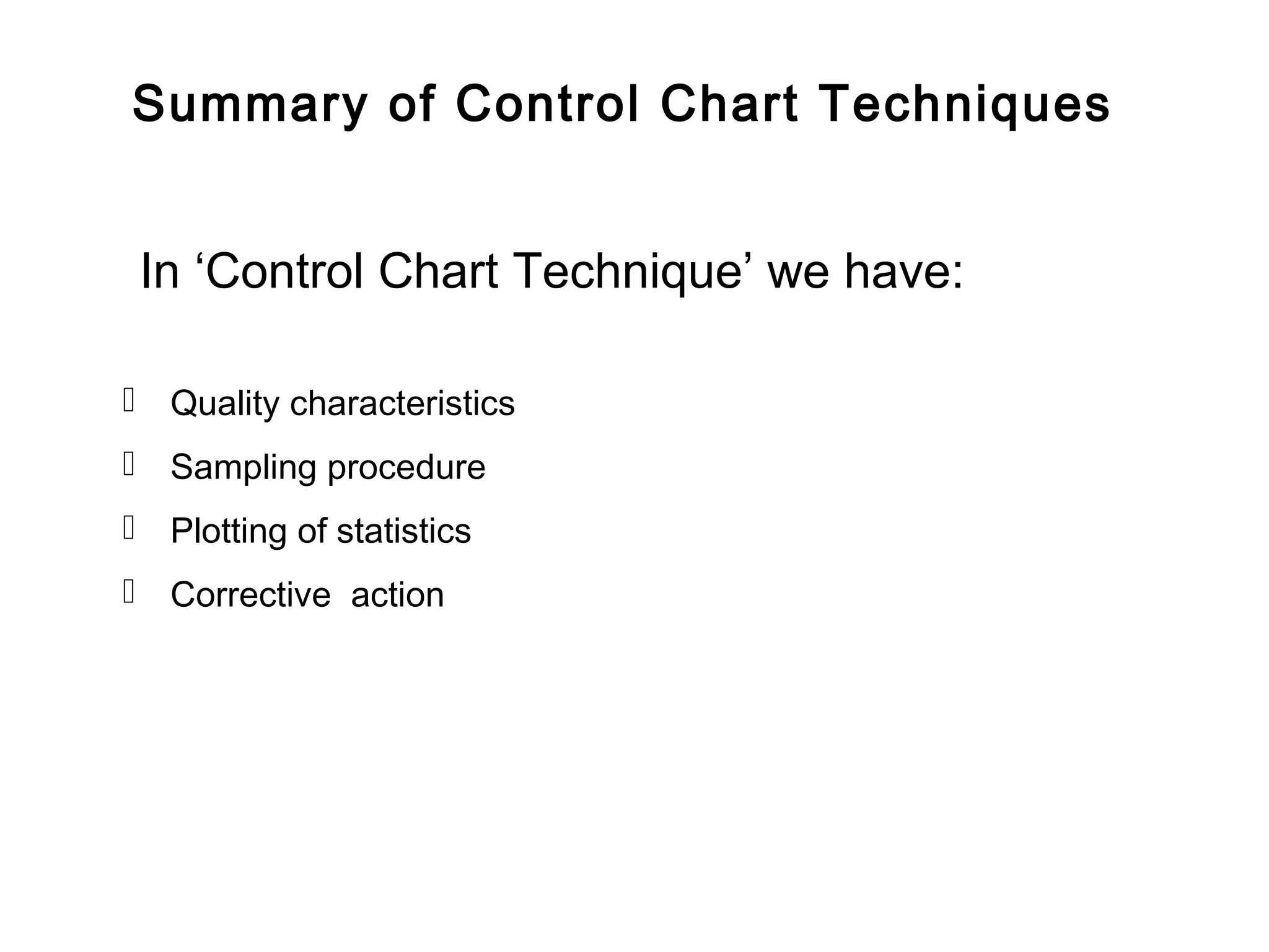 Summary of Control Chart Techniques


 In ‘Control Chart Technique’ we have:

 Quality characteristics
 Sampling procedure
 Plotting of statistics
 Corrective action
 