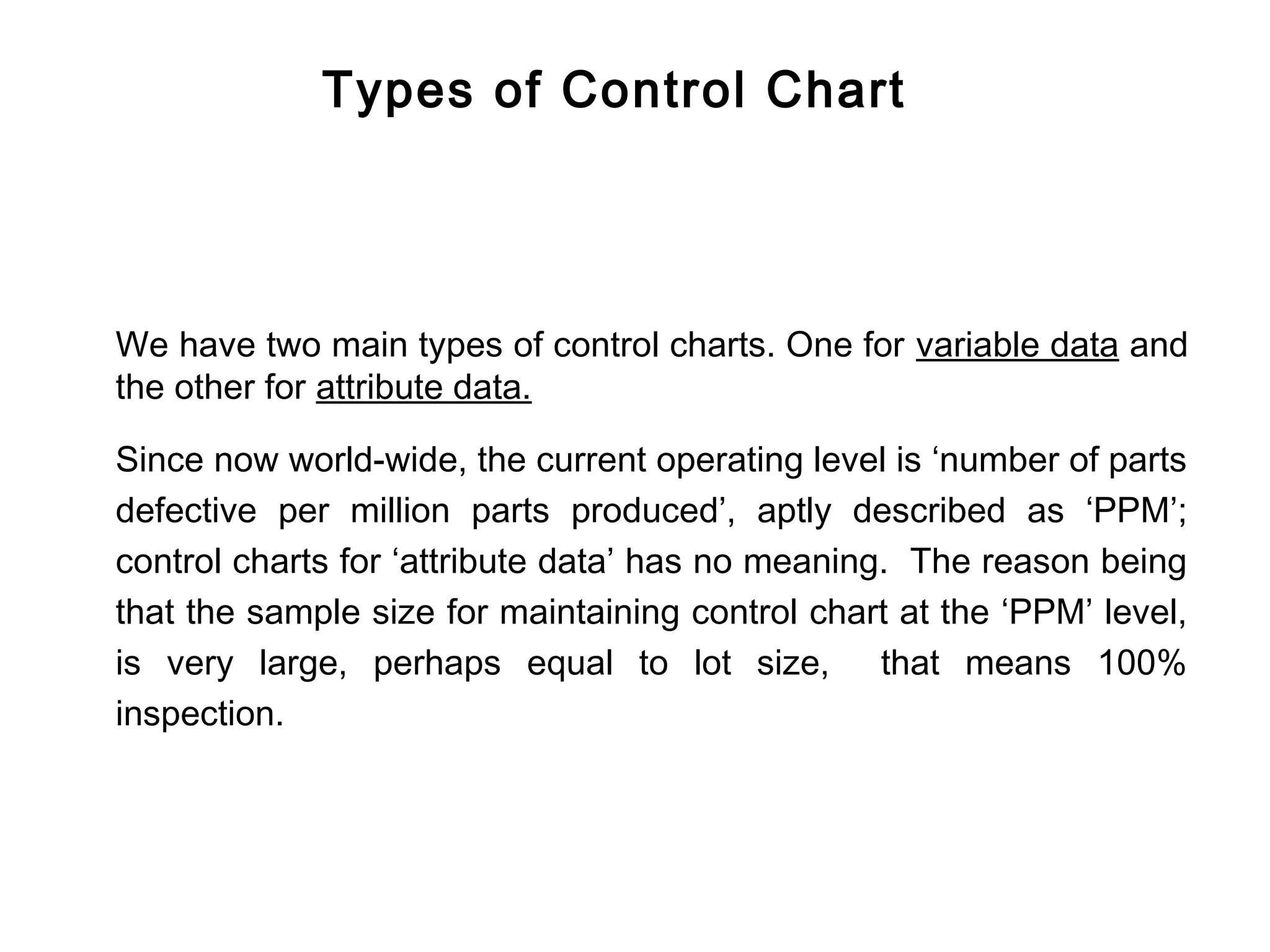 Types of Control Chart




We have two main types of control charts. One for variable data and
the other for attribute data.

Since now world-wide, the current operating level is ‘number of parts
defective per million parts produced’, aptly described as ‘PPM’;
control charts for ‘attribute data’ has no meaning. The reason being
that the sample size for maintaining control chart at the ‘PPM’ level,
is very large, perhaps equal to lot size, that means 100%
inspection.
 