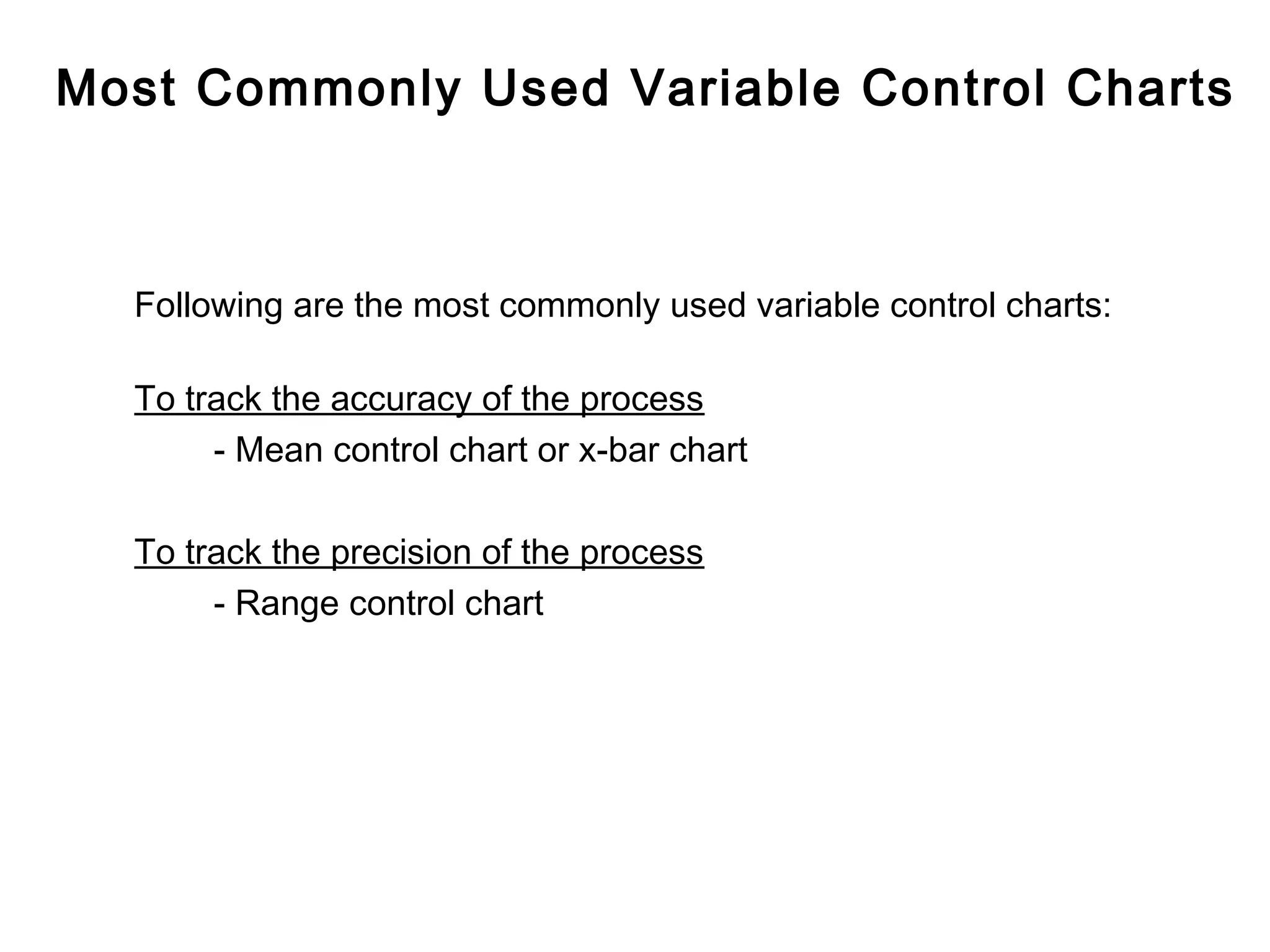 Most Commonly Used Variable Control Charts



  Following are the most commonly used variable control charts:

  To track the accuracy of the process
       - Mean control chart or x-bar chart

  To track the precision of the process
       - Range control chart
 