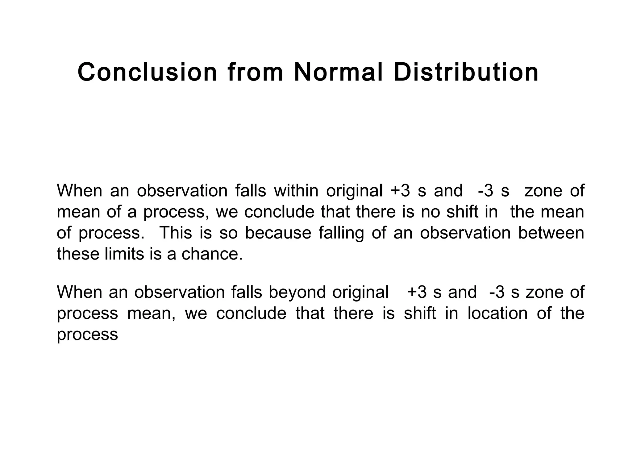 Conclusion from Normal Distribution



When an observation falls within original +3 s and -3 s zone of
mean of a process, we conclude that there is no shift in the mean
of process. This is so because falling of an observation between
these limits is a chance.

When an observation falls beyond original +3 s and -3 s zone of
process mean, we conclude that there is shift in location of the
process
 